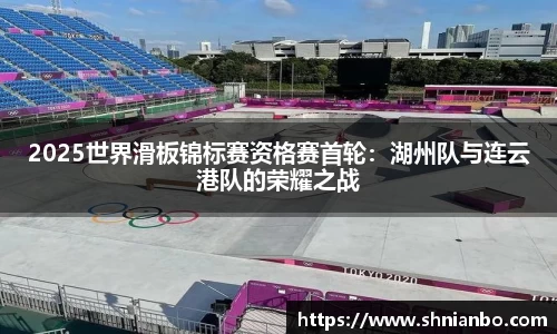 2025世界滑板锦标赛资格赛首轮：湖州队与连云港队的荣耀之战